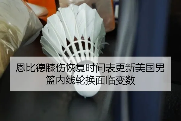 恩比德膝伤恢复时间表更新美国男篮内线轮换面临变数